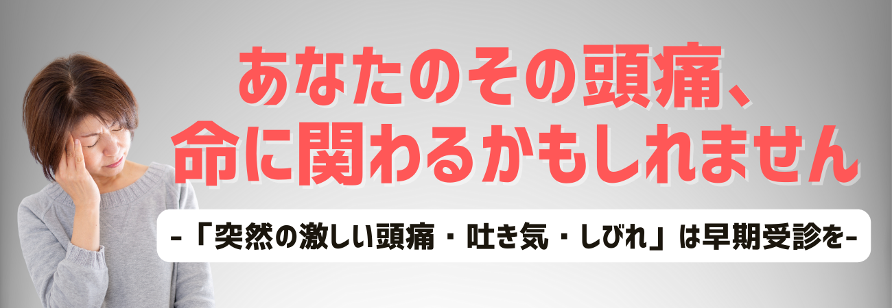 あなたのその頭痛、命にかかわるかもしれません。突然の激しい頭痛や吐き気、しびれの症状は医療機関を早期に受診してください。今すぐの受診があなたの命を守ります。